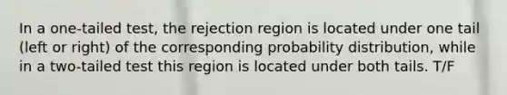 In a one-tailed test, the rejection region is located under one tail (left or right) of the corresponding probability distribution, while in a two-tailed test this region is located under both tails. T/F