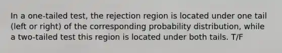 In a one-tailed test, the rejection region is located under one tail (left or right) of the corresponding probability distribution, while a two-tailed test this region is located under both tails. T/F