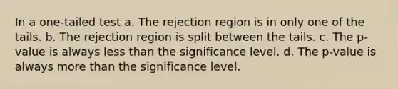 In a one-tailed test a. The rejection region is in only one of the tails. b. The rejection region is split between the tails. c. The p-value is always <a href='https://www.questionai.com/knowledge/k7BtlYpAMX-less-than' class='anchor-knowledge'>less than</a> the significance level. d. The p-value is always <a href='https://www.questionai.com/knowledge/keWHlEPx42-more-than' class='anchor-knowledge'>more than</a> the significance level.