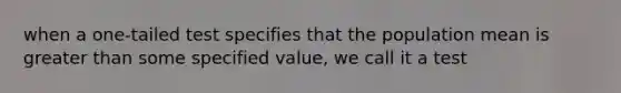 when a one-tailed test specifies that the population mean is greater than some specified value, we call it a test