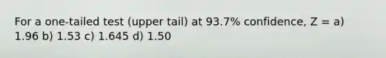 For a one-tailed test (upper tail) at 93.7% confidence, Z = a) 1.96 b) 1.53 c) 1.645 d) 1.50