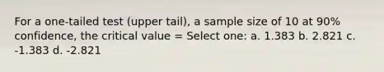 For a one-tailed test (upper tail), a sample size of 10 at 90% confidence, the critical value = Select one: a. 1.383 b. 2.821 c. -1.383 d. -2.821