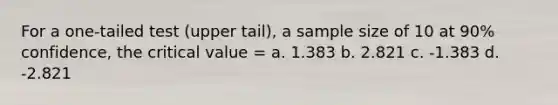 For a one-tailed test (upper tail), a sample size of 10 at 90% confidence, the critical value = a. 1.383 b. 2.821 c. -1.383 d. -2.821