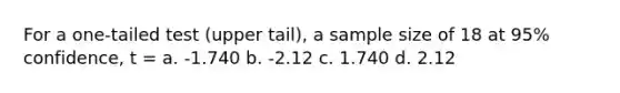 For a one-tailed test (upper tail), a sample size of 18 at 95% confidence, t = a. -1.740 b. -2.12 c. 1.740 d. 2.12