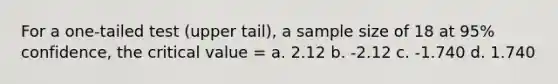 For a one-tailed test (upper tail), a sample size of 18 at 95% confidence, the critical value = a. 2.12 b. -2.12 c. -1.740 d. 1.740