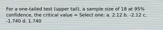 For a one-tailed test (upper tail), a sample size of 18 at 95% confidence, the critical value = Select one: a. 2.12 b. -2.12 c. -1.740 d. 1.740