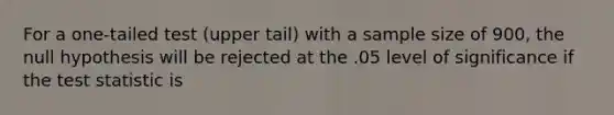 For a one-tailed test (upper tail) with a sample size of 900, the null hypothesis will be rejected at the .05 level of significance if the test statistic is