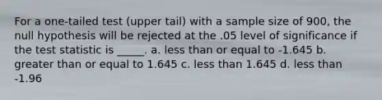 For a one-tailed test (upper tail) with a sample size of 900, the null hypothesis will be rejected at the .05 level of significance if the test statistic is _____. a. less than or equal to -1.645 b. greater than or equal to 1.645 c. less than 1.645 d. less than -1.96