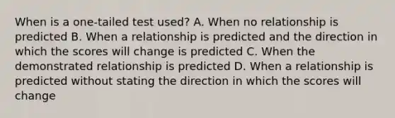 When is a one-tailed test used? A. When no relationship is predicted B. When a relationship is predicted and the direction in which the scores will change is predicted C. When the demonstrated relationship is predicted D. When a relationship is predicted without stating the direction in which the scores will change