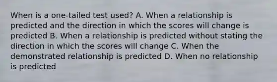 When is a one-tailed test used? A. When a relationship is predicted and the direction in which the scores will change is predicted B. When a relationship is predicted without stating the direction in which the scores will change C. When the demonstrated relationship is predicted D. When no relationship is predicted