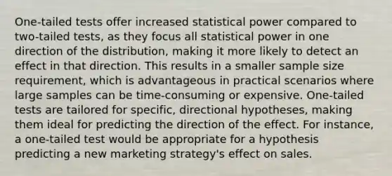 One-tailed tests offer increased statistical power compared to two-tailed tests, as they focus all statistical power in one direction of the distribution, making it more likely to detect an effect in that direction. This results in a smaller sample size requirement, which is advantageous in practical scenarios where large samples can be time-consuming or expensive. One-tailed tests are tailored for specific, directional hypotheses, making them ideal for predicting the direction of the effect. For instance, a one-tailed test would be appropriate for a hypothesis predicting a new marketing strategy's effect on sales.