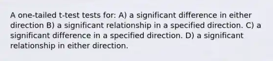 A one-tailed t-test tests for: A) a significant difference in either direction B) a significant relationship in a specified direction. C) a significant difference in a specified direction. D) a significant relationship in either direction.