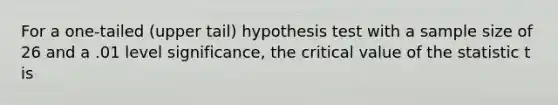 For a one-tailed (upper tail) hypothesis test with a sample size of 26 and a .01 level significance, the critical value of the statistic t is