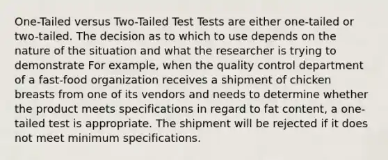 One-Tailed versus Two-Tailed Test Tests are either one-tailed or two-tailed. The decision as to which to use depends on the nature of the situation and what the researcher is trying to demonstrate For example, when the quality control department of a fast-food organization receives a shipment of chicken breasts from one of its vendors and needs to determine whether the product meets specifications in regard to fat content, a one-tailed test is appropriate. The shipment will be rejected if it does not meet minimum specifications.