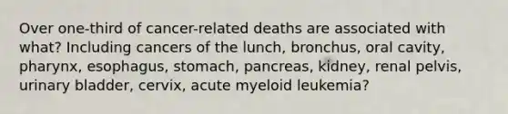 Over one-third of cancer-related deaths are associated with what? Including cancers of the lunch, bronchus, oral cavity, pharynx, esophagus, stomach, pancreas, kidney, renal pelvis, urinary bladder, cervix, acute myeloid leukemia?