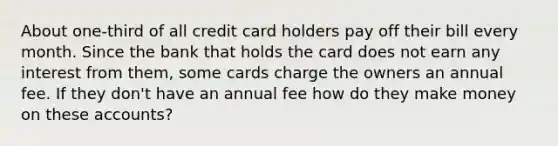 About one-third of all credit card holders pay off their bill every month. Since the bank that holds the card does not earn any interest from them, some cards charge the owners an annual fee. If they don't have an annual fee how do they make money on these accounts?