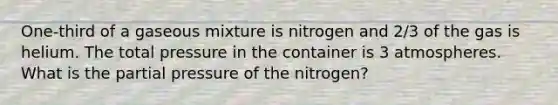 One-third of a gaseous mixture is nitrogen and 2/3 of the gas is helium. The total pressure in the container is 3 atmospheres. What is the partial pressure of the nitrogen?