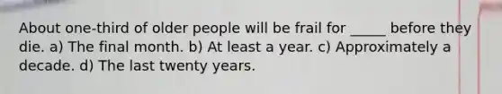 About one-third of older people will be frail for _____ before they die. a) The final month. b) At least a year. c) Approximately a decade. d) The last twenty years.