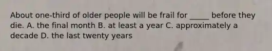 About one-third of older people will be frail for _____ before they die. A. the final month B. at least a year C. approximately a decade D. the last twenty years