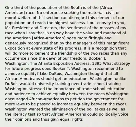 One-third of the population of the South is of the [Africa-American] race. No enterprise seeking the material, civil, or moral welfare of this section can disregard this element of our population and reach the highest success. I but convey to you, Mr. President and Directors, the sentiment of the masses of my race when I say that in no way have the value and manhood of the American [Africa-American] been more fittingly and generously recognized than by the managers of this magnificent Exposition at every state of its progress. It is a recognition that will do more to cement the friendship of the two races than any occurrence since the dawn of our freedom. Booker T. Washington, The Atlanta Exposition Address, 1895 What strategy for future progress does Booker T. Washington recommend to achieve equality? Like DuBois, Washington thought that all African-Americans should get an education. Washington, unlike DuBois wanted university training over trade school training Washington stressed the importance of trade school education and patience to achieve equality between the races Washington encouraged African-Americans to petition the government for more laws to be passed to increase equality between the races Washington wanted the elimination of the poll taxes as well as the literacy test so that African-Americans could politically voice their opinions and thus gain equal rights