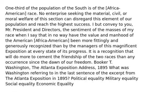 One-third of the population of the South is of the [Africa-American] race. No enterprise seeking the material, civil, or moral welfare of this section can disregard this element of our population and reach the highest success. I but convey to you, Mr. President and Directors, the sentiment of the masses of my race when I say that in no way have the value and manhood of the American [Africa-American] been more fittingly and generously recognized than by the managers of this magnificent Exposition at every state of its progress. It is a recognition that will do more to cement the friendship of the two races than any occurrence since the dawn of our freedom. Booker T. Washington, The Atlanta Exposition Address, 1895 What was Washington referring to in the last sentence of the excerpt from The Atlanta Exposition in 1895? Political equality Military equality Social equality Economic Equality