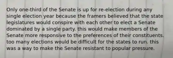 Only one-third of the Senate is up for re-election during any single election year because the framers believed that the state legislatures would conspire with each other to elect a Senate dominated by a single party. this would make members of the Senate more responsive to the preferences of their constituents. too many elections would be difficult for the states to run. this was a way to make the Senate resistant to popular pressure.