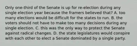 Only one-third of the Senate is up for re-election during any single election year because the framers believed that? A. too many elections would be difficult for the states to run. B. the voters should not have to make too many decisions during any single election. C. this was the only way to protect the Senate against radical changes. D. the state legislatures would conspire with each other to elect a Senate dominated by a single party.