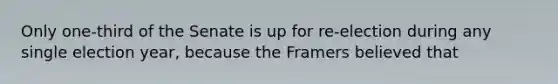Only one-third of the Senate is up for re-election during any single election year, because the Framers believed that