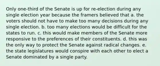 Only one-third of the Senate is up for re-election during any single election year because the framers believed that a. the voters should not have to make too many decisions during any single election. b. too many elections would be difficult for the states to run. c. this would make members of the Senate more responsive to the preferences of their constituents. d. this was the only way to protect the Senate against radical changes. e. the state legislatures would conspire with each other to elect a Senate dominated by a single party.