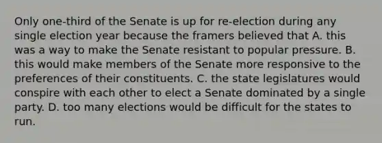 Only one-third of the Senate is up for re-election during any single election year because the framers believed that A. this was a way to make the Senate resistant to popular pressure. B. this would make members of the Senate more responsive to the preferences of their constituents. C. the state legislatures would conspire with each other to elect a Senate dominated by a single party. D. too many elections would be difficult for the states to run.