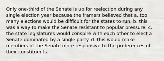 Only one-third of the Senate is up for reelection during any single election year because the framers believed that a. too many elections would be difficult for the states to run. b. this was a way to make the Senate resistant to popular pressure. c. the state legislatures would conspire with each other to elect a Senate dominated by a single party. d. this would make members of the Senate more responsive to the preferences of their constituents.