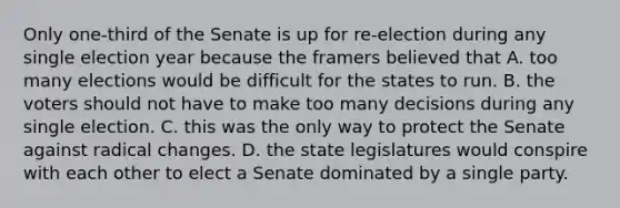 Only one-third of the Senate is up for re-election during any single election year because the framers believed that A. too many elections would be difficult for the states to run. B. the voters should not have to make too many decisions during any single election. C. this was the only way to protect the Senate against radical changes. D. the state legislatures would conspire with each other to elect a Senate dominated by a single party.