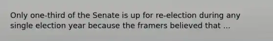 Only one-third of the Senate is up for re-election during any single election year because the framers believed that ...