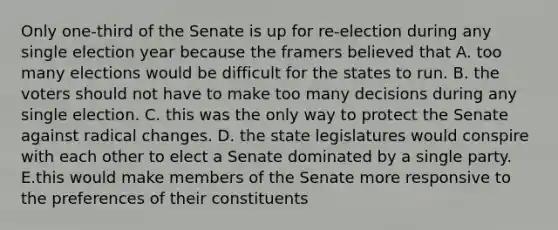 Only one-third of the Senate is up for re-election during any single election year because the framers believed that A. too many elections would be difficult for the states to run. B. the voters should not have to make too many decisions during any single election. C. this was the only way to protect the Senate against radical changes. D. the state legislatures would conspire with each other to elect a Senate dominated by a single party. E.this would make members of the Senate more responsive to the preferences of their constituents