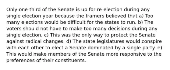 Only one-third of the Senate is up for re-election during any single election year because the framers believed that a) Too many elections would be difficult for the states to run. b) The voters should not have to make too many decisions during any single election. c) This was the only way to protect the Senate against radical changes. d) The state legislatures would conspire with each other to elect a Senate dominated by a single party. e) This would make members of the Senate more responsive to the preferences of their constituents.