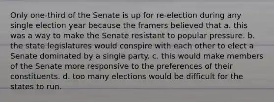 Only one-third of the Senate is up for re-election during any single election year because the framers believed that a. this was a way to make the Senate resistant to popular pressure. b. the state legislatures would conspire with each other to elect a Senate dominated by a single party. c. this would make members of the Senate more responsive to the preferences of their constituents. d. too many elections would be difficult for the states to run.