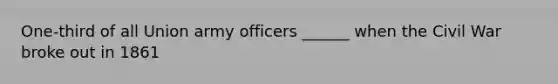 One-third of all Union army officers ______ when the Civil War broke out in 1861