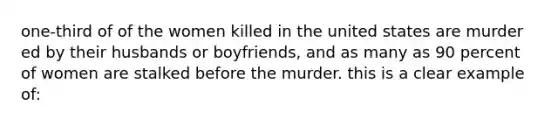 one-third of of the women killed in the united states are murder ed by their husbands or boyfriends, and as many as 90 percent of women are stalked before the murder. this is a clear example of: