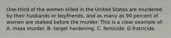 One-third of the women killed in the United States are murdered by their husbands or boyfriends, and as many as 90 percent of women are stalked before the murder. This is a clear example of:​ A. mass murder.​ ​B. target hardening. C. ​femicide. ​D fratricide.