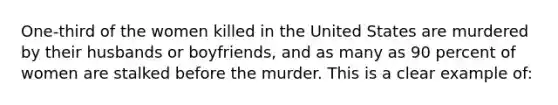 One-third of the women killed in the United States are murdered by their husbands or boyfriends, and as many as 90 percent of women are stalked before the murder. This is a clear example of: