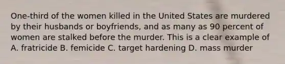 One-third of the women killed in the United States are murdered by their husbands or boyfriends, and as many as 90 percent of women are stalked before the murder. This is a clear example of A. fratricide B. femicide C. target hardening D. mass murder