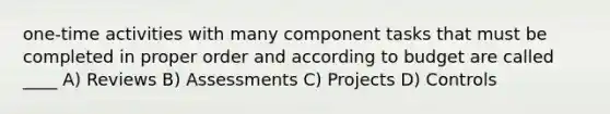 one-time activities with many component tasks that must be completed in proper order and according to budget are called ____ A) Reviews B) Assessments C) Projects D) Controls