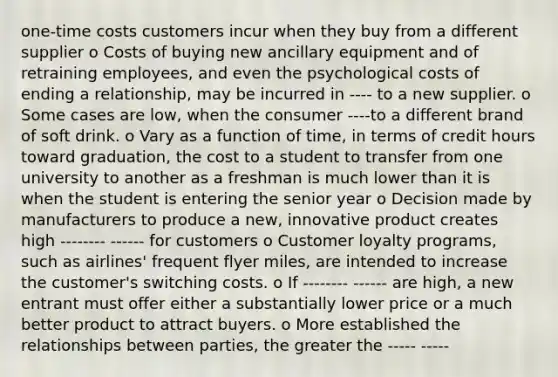 one-time costs customers incur when they buy from a different supplier o Costs of buying new ancillary equipment and of retraining employees, and even the psychological costs of ending a relationship, may be incurred in ---- to a new supplier. o Some cases are low, when the consumer ----to a different brand of soft drink. o Vary as a function of time, in terms of credit hours toward graduation, the cost to a student to transfer from one university to another as a freshman is much lower than it is when the student is entering the senior year o Decision made by manufacturers to produce a new, innovative product creates high -------- ------ for customers o Customer loyalty programs, such as airlines' frequent flyer miles, are intended to increase the customer's switching costs. o If -------- ------ are high, a new entrant must offer either a substantially lower price or a much better product to attract buyers. o More established the relationships between parties, the greater the ----- -----