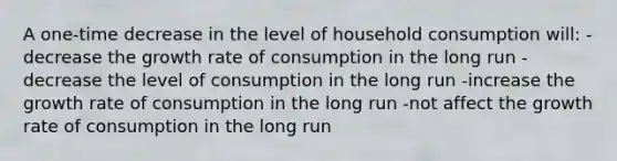 A one-time decrease in the level of household consumption will: -decrease the growth rate of consumption in the long run -decrease the level of consumption in the long run -increase the growth rate of consumption in the long run -not affect the growth rate of consumption in the long run