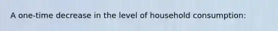 A one-time decrease in the level of household consumption: