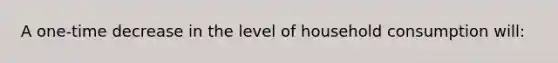 A one-time decrease in the level of household consumption will: