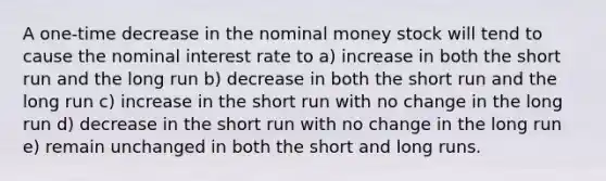 A one-time decrease in the nominal money stock will tend to cause the nominal interest rate to a) increase in both the short run and the long run b) decrease in both the short run and the long run c) increase in the short run with no change in the long run d) decrease in the short run with no change in the long run e) remain unchanged in both the short and long runs.