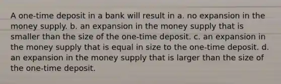 A one-time deposit in a bank will result in a. no expansion in the money supply. b. an expansion in the money supply that is smaller than the size of the one-time deposit. c. an expansion in the money supply that is equal in size to the one-time deposit. d. an expansion in the money supply that is larger than the size of the one-time deposit.