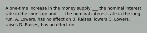 A one-time increase in the money supply ___ the nominal interest rate in the short run and ___ the nominal interest rate in the long run. A. Lowers, has no effect on B. Raises, lowers C. Lowers, raises D. Raises, has no effect on