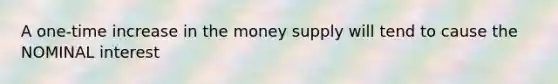 A one-time increase in the money supply will tend to cause the NOMINAL interest